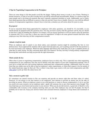 4 Tips for Negotiating Compensation in the Workplace
There are some things in life that people avoid like the plague. Talking about money at work is one of them. Working in
human resources, it’s part of our jobs everyday but it can still be awkward and uncomfortable. Money is a sensitive topic for
many people and it can bring up emotions that aren’t typically expressed elsewhere at work. Additionally, you’ve likely
been asked questions that are difficult to answer or that you just don’t know how to handle. However, even with the difficult
nuances of compensation negotiation, it doesn’t have to turn into a situation you tell stories about for years to come.
Be prepared
If you’re concerned about being approached by employees with salary questions, you should be. It’s inevitable, so you
should already be prepared when the questions arise. You may not know exactly what the questions will be, but you should
at least have a plan for handling the situation. For instance, will you answer questions or will you need to relay the questions
to someone else? If it’s a new hire, is there any room for negotiation? It helps to do some general research and know what
employees may find when they do their compensation research.

Attitude is half the battle
When an employee asks to speak to you about salary, your automatic reaction might be something like fear or even
defensiveness. If you approach the situation with an open mind and open ears, you’re putting yourself in the best position to
be well received by your employee. Watch for body language and listen to the words they use to get a complete picture of
what they’re really saying. Are they concerned about their own finances? Do they feel they’re being unfairly compensated?
Knowing their motivations can help you provide the right information.
Think outside the box
Often when it comes to negotiating compensation, employees focus on salary only. This is especially true when negotiating
compensation for new employees who may not be familiar with other aspects of your total compensation package. Part of
your job is to help both new and existing employees understand their compensation package. Additionally, there are some
times that you simply may not be able to meet an employee’s salary requirements, or where their request is too far outside of
the market-based pay range for their job. This is where it may help to get creative with your total compensation and offer
other perks to pick up where the salary leaves off.

Take a moment to gather info
It’s sometimes our natural reaction to flex our expertise and provide an answer right then and there when it’s asked.
However, it’s not always in our best interest or our employees’ best interests to provide an answer just for the sake of
providing an answer. When an employee comes to you with questions or wants to discuss compensation, it’s ok to say that
you need to do some research, run an employee report speak with someone else or give their question some thought. This
may help keep you more honest and accurate in your answers. When you do provide answers, a good rule of thumb is to be
comfortable with everyone in the company knowing what you said. That employee may not tell 50 people, but they’ll
probably tell at least one. Keep your answers honest and consistent between employees to keep drama and resentment at
bay.

T H E

E N D!

5

 