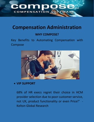 Compensation Administration
WHY COMPOSE?
Key Benefits to Automating Compensation with
Compose
 VIP SUPPORT
68% of HR execs regret their choice in HCM
provider selection due to poor customer service,
not UX, product functionality or even Price!" -
Kelton Global Research
 