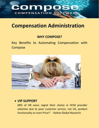 Compensation Administration
WHY COMPOSE?
Key Benefits to Automating Compensation with
Compose
 VIP SUPPORT
68% of HR execs regret their choice in HCM provider
selection due to poor customer service, not UX, product
functionality or even Price!" - Kelton Global Research
 