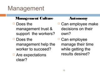 Management
  Management Culture              Autonomy
  Does the                  Can employee make
   management trust &         decisions on their
   support the workers?       own?
  Does the                  Can employee
   management help the        manage their time
   worker to succeed?         while getting the
  Are expectations           results desired?
   clear?

                              13
 