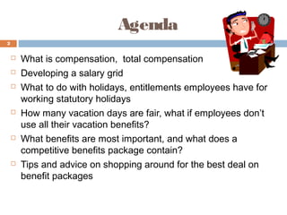 Agenda
2


       What is compensation, total compensation
       Developing a salary grid
       What to do with holidays, entitlements employees have for
        working statutory holidays
       How many vacation days are fair, what if employees don’t
        use all their vacation benefits?
       What benefits are most important, and what does a
        competitive benefits package contain?
       Tips and advice on shopping around for the best deal on
        benefit packages
 