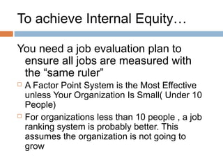 To achieve Internal Equity…

You need a job evaluation plan to
 ensure all jobs are measured with
 the “same ruler”
   A Factor Point System is the Most Effective
    unless Your Organization Is Small( Under 10
    People)
   For organizations less than 10 people , a job
    ranking system is probably better. This
    assumes the organization is not going to
    grow
 