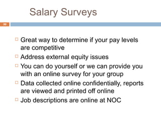 Salary Surveys
22




        Great way to determine if your pay levels
         are competitive
        Address external equity issues
        You can do yourself or we can provide you
         with an online survey for your group
        Data collected online confidentially, reports
         are viewed and printed off online
        Job descriptions are online at NOC
 