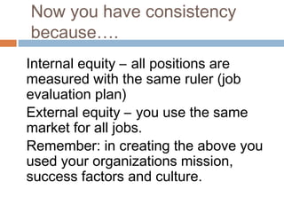 Now you have consistency
because….
Internal equity – all positions are
measured with the same ruler (job
evaluation plan)
External equity – you use the same
market for all jobs.
Remember: in creating the above you
used your organizations mission,
success factors and culture.
 