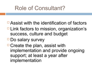 Role of Consultant?

 Assist with the identification of factors
 Link factors to mission, organization’s

  success, culture and budget
 Do salary survey

 Create the plan, assist with

  implementation and provide ongoing
  support; at least a year after
  implementation
 