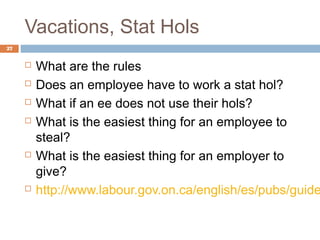 Vacations, Stat Hols
27


        What are the rules
        Does an employee have to work a stat hol?
        What if an ee does not use their hols?
        What is the easiest thing for an employee to
         steal?
        What is the easiest thing for an employer to
         give?
        http://www.labour.gov.on.ca/english/es/pubs/guide
 