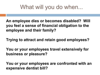 What will you do when...

An employee dies or becomes disabled? Will
you feel a sense of financial obligation to the
employee and their family?

Trying to attract and retain good employees?

You or your employees travel extensively for
business or pleasure?

You or your employees are confronted with an
expensive dentist bill?
 