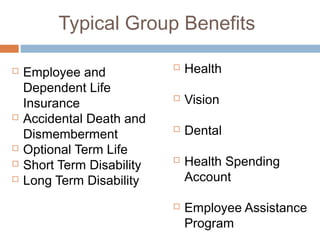 Typical Group Benefits

   Employee and               Health
    Dependent Life
    Insurance
                               Vision
   Accidental Death and
    Dismemberment
                               Dental
   Optional Term Life
   Short Term Disability
                               Health Spending
   Long Term Disability        Account

                               Employee Assistance
                                Program
 