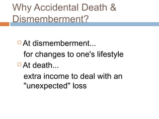 Why Accidental Death &
Dismemberment?

  At dismemberment...
   for changes to one's lifestyle
  At death...

   extra income to deal with an
   "unexpected" loss
 