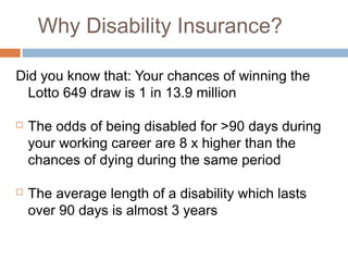Why Disability Insurance?

Did you know that: Your chances of winning the
  Lotto 649 draw is 1 in 13.9 million

   The odds of being disabled for >90 days during
    your working career are 8 x higher than the
    chances of dying during the same period

   The average length of a disability which lasts
    over 90 days is almost 3 years
 
