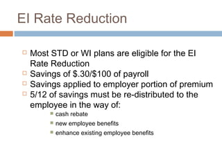 EI Rate Reduction

   Most STD or WI plans are eligible for the EI
    Rate Reduction
   Savings of $.30/$100 of payroll
   Savings applied to employer portion of premium
   5/12 of savings must be re-distributed to the
    employee in the way of:
            cash rebate
            new employee benefits
            enhance existing employee benefits
 