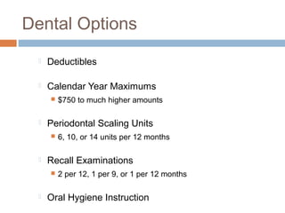Dental Options
     Deductibles

     Calendar Year Maximums
         $750 to much higher amounts

     Periodontal Scaling Units
         6, 10, or 14 units per 12 months

     Recall Examinations
         2 per 12, 1 per 9, or 1 per 12 months

     Oral Hygiene Instruction
 