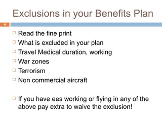 Exclusions in your Benefits Plan
44


        Read the fine print
        What is excluded in your plan
        Travel Medical duration, working
        War zones
        Terrorism
        Non commercial aircraft

        If you have ees working or flying in any of the
         above pay extra to waive the exclusion!
 