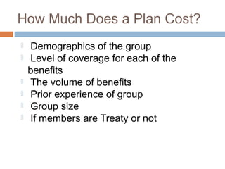 How Much Does a Plan Cost?
   Demographics of the group
   Level of coverage for each of the
    benefits
   The volume of benefits
   Prior experience of group
   Group size
   If members are Treaty or not
 