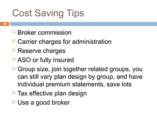 Cost Saving Tips
48


        Broker commission
        Carrier charges for administration
        Reserve charges
        ASO or fully insured
        Group size, join together related groups, you
         can still vary plan design by group, and have
         individual premium statements, save lots
        Tax effective plan design
        Use a good broker
 