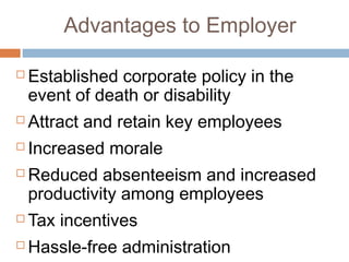 Advantages to Employer

   Established corporate policy in the
    event of death or disability
   Attract and retain key employees
   Increased morale
   Reduced absenteeism and increased
    productivity among employees
   Tax incentives
   Hassle-free administration
 