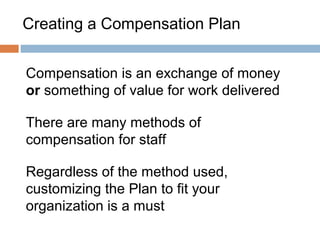 Creating a Compensation Plan


Compensation is an exchange of money
or something of value for work delivered

There are many methods of
compensation for staff

Regardless of the method used,
customizing the Plan to fit your
organization is a must
 