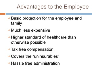 Advantages to the Employee
   Basic protection for the employee and
    family
   Much less expensive
   Higher standard of healthcare than
    otherwise possible
   Tax free compensation
   Covers the “uninsurables”
   Hassle free administration
 