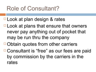 Role of Consultant?
 Look at plan design & rates
 Look at plans that ensure that owners

  never pay anything out of pocket that
  may be run thru the company
 Obtain quotes from other carriers

 Consultant is “free” as our fees are paid

  by commission by the carriers in the
  rates
 