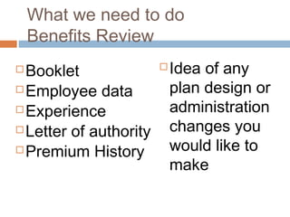 What we need to do
    Benefits Review
 Booklet                  Idea of any
 Employee data             plan design or
 Experience                administration
 Letter of authority       changes you
 Premium History           would like to
                            make
 