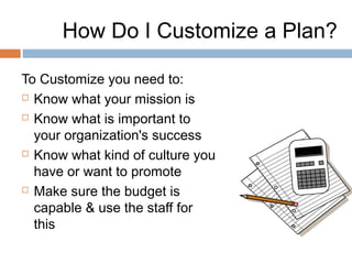How Do I Customize a Plan?

To Customize you need to:
 Know what your mission is

 Know what is important to

  your organization's success
 Know what kind of culture you

  have or want to promote
 Make sure the budget is

  capable & use the staff for
  this
 