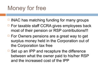 Money for free
   INAC has matching funding for many groups
   For taxable staff CCRA gives employees back
    most of their pension or RSP contributions!!!
   For Owners pensions are a great way to get
    surplus money held in the Corporation out of
    the Corporation tax free
   Set up an IPP and recapture the difference
    between what the owner paid to his/her RSP
    and the increased cost of the IPP
 