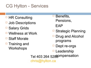 CG Hylton - Services

   HR Consulting
                              Benefits,
                               Pensions,
   Job Descriptions
                               EAP
   Salary Grids
                              Strategic Planning
   Wellness at Work
                              Drug and Alcohol
   Staff Morale
                               programs
   Training and              Dept re-orgs
    Workshops
                              Leadership

                               compensation
                Tel 403 264 5288
                chris@hylton.ca
                                              63
 