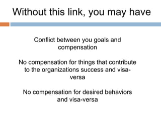 Without this link, you may have

      Conflict between you goals and
               compensation

 No compensation for things that contribute
  to the organizations success and visa-
                   versa

  No compensation for desired behaviors
            and visa-versa
 