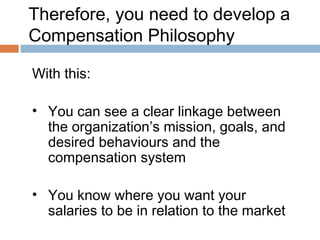 Therefore, you need to develop a
Compensation Philosophy

With this:

• You can see a clear linkage between
  the organization’s mission, goals, and
  desired behaviours and the
  compensation system

• You know where you want your
  salaries to be in relation to the market
 