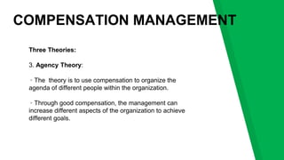 COMPENSATION MANAGEMENT
Three Theories:
3. Agency Theory:
▹The theory is to use compensation to organize the
agenda of different people within the organization.
▹Through good compensation, the management can
increase different aspects of the organization to achieve
different goals.
 