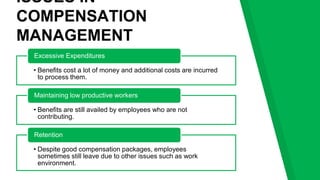 ISSUES IN
COMPENSATION
MANAGEMENT
• Benefits cost a lot of money and additional costs are incurred
to process them.
Excessive Expenditures
• Benefits are still availed by employees who are not
contributing.
Maintaining low productive workers
• Despite good compensation packages, employees
sometimes still leave due to other issues such as work
environment.
Retention
 