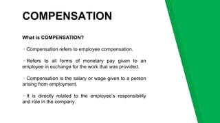 COMPENSATION
What is COMPENSATION?
▹Compensation refers to employee compensation.
▹Refers to all forms of monetary pay given to an
employee in exchange for the work that was provided.
▹Compensation is the salary or wage given to a person
arising from employment.
▹It is directly related to the employee’s responsibility
and role in the company.
 