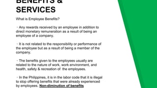 BENEFITS &
SERVICES
What is Employee Benefits?
▹Any rewards received by an employee in addition to
direct monetary remuneration as a result of being an
employee of a company.
▹It is not related to the responsibility or performance of
the employee but as a result of being a member of the
company.
▹The benefits given to the employees usually are
related to the nature of work, work environment, and
health, safety & recreation of the employees.
▹In the Philippines, it is in the labor code that it is illegal
to stop offering benefits that were already experienced
by employees. Non-diminution of benefits
 