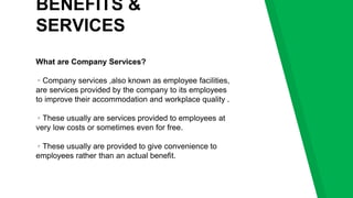 BENEFITS &
SERVICES
What are Company Services?
▹Company services ,also known as employee facilities,
are services provided by the company to its employees
to improve their accommodation and workplace quality .
▹These usually are services provided to employees at
very low costs or sometimes even for free.
▹These usually are provided to give convenience to
employees rather than an actual benefit.
 