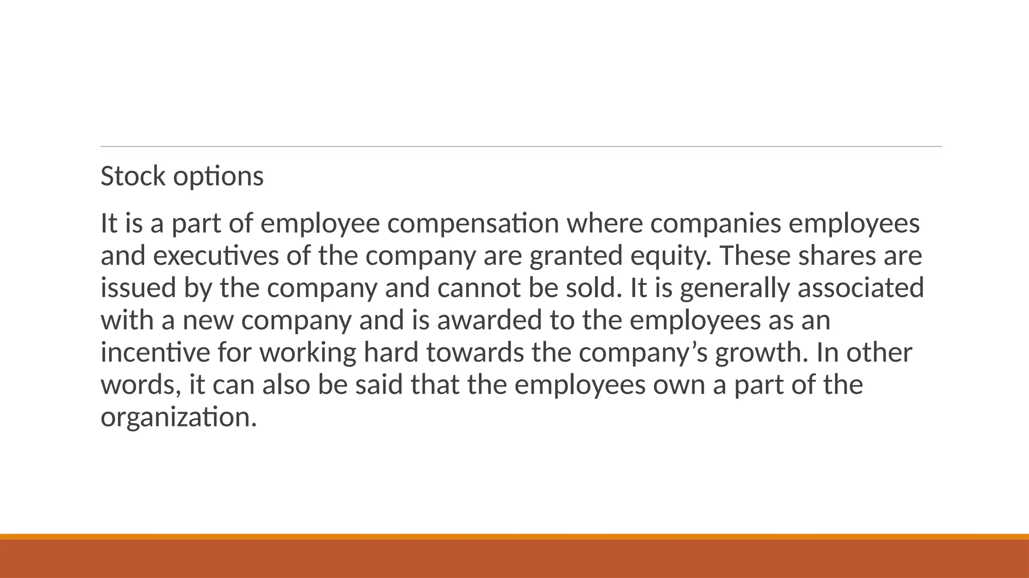 Stock options
It is a part of employee compensation where companies employees
and executives of the company are granted equity. These shares are
issued by the company and cannot be sold. It is generally associated
with a new company and is awarded to the employees as an
incentive for working hard towards the company’s growth. In other
words, it can also be said that the employees own a part of the
organization.
 