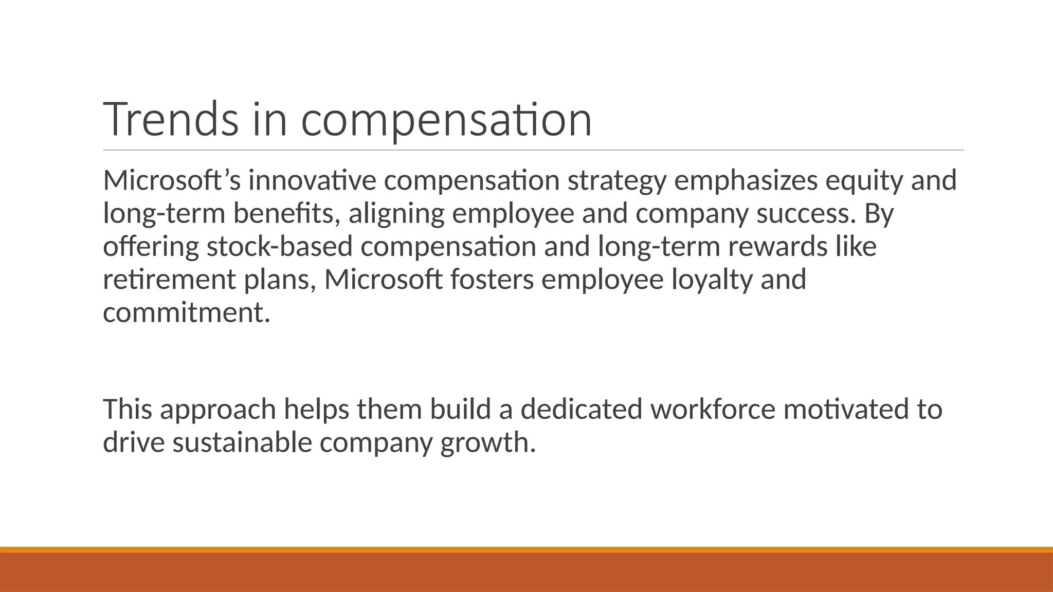 Trends in compensation
Microsoft’s innovative compensation strategy emphasizes equity and
long-term benefits, aligning employee and company success. By
offering stock-based compensation and long-term rewards like
retirement plans, Microsoft fosters employee loyalty and
commitment.
This approach helps them build a dedicated workforce motivated to
drive sustainable company growth.
 