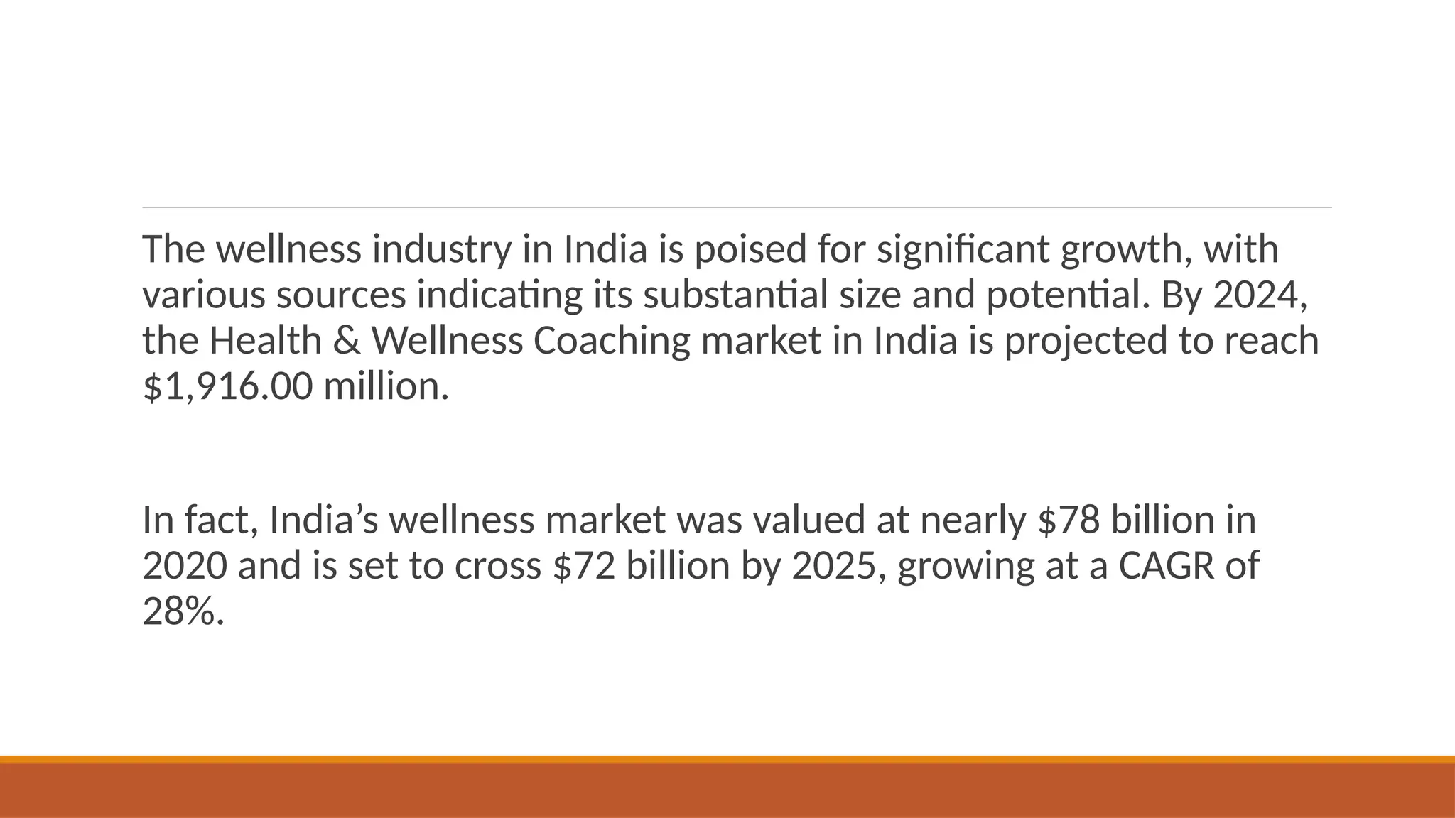 The wellness industry in India is poised for significant growth, with
various sources indicating its substantial size and potential. By 2024,
the Health & Wellness Coaching market in India is projected to reach
$1,916.00 million.
In fact, India’s wellness market was valued at nearly $78 billion in
2020 and is set to cross $72 billion by 2025, growing at a CAGR of
28%.
 