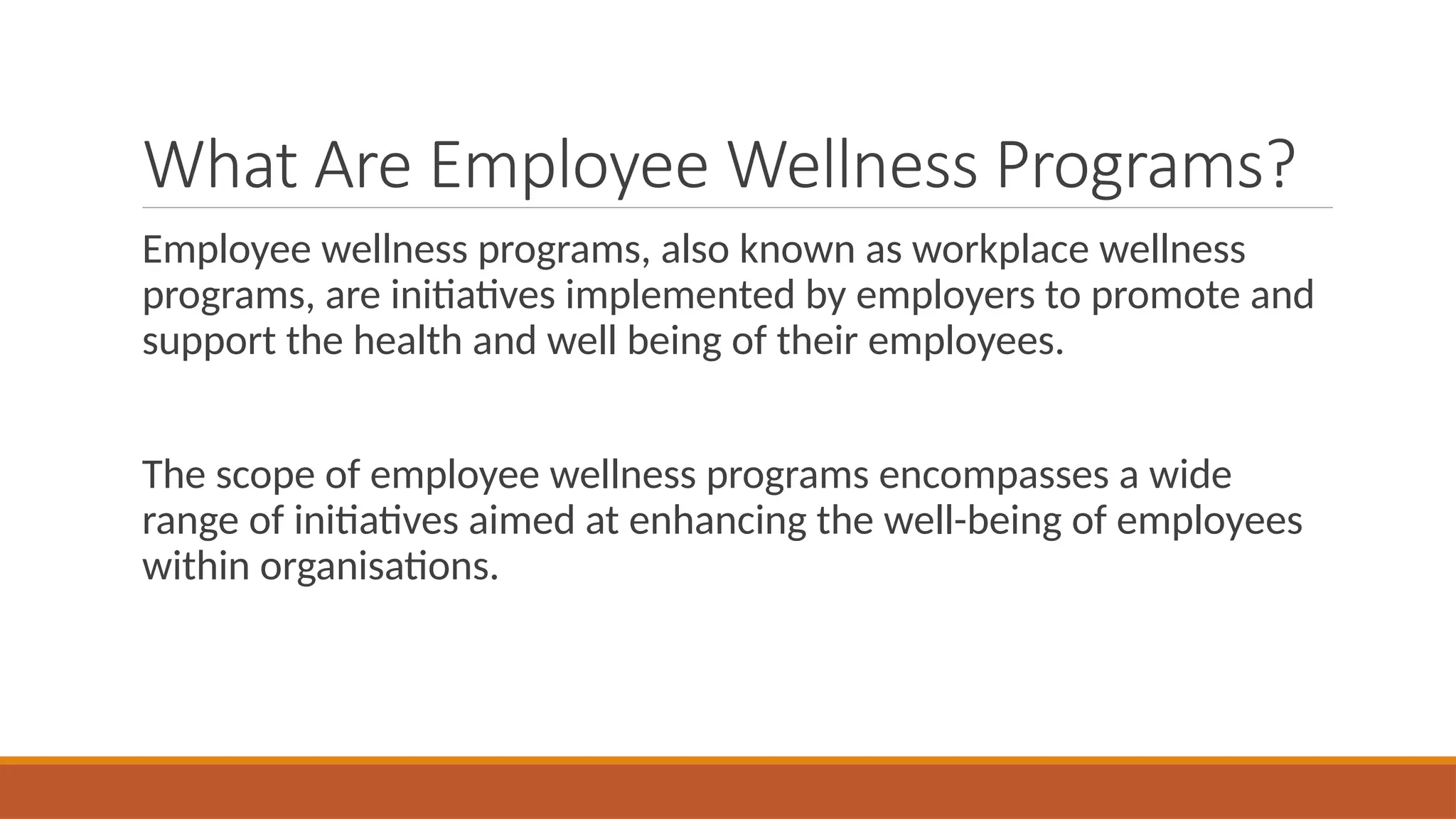 What Are Employee Wellness Programs?
Employee wellness programs, also known as workplace wellness
programs, are initiatives implemented by employers to promote and
support the health and well being of their employees.
The scope of employee wellness programs encompasses a wide
range of initiatives aimed at enhancing the well-being of employees
within organisations.
 