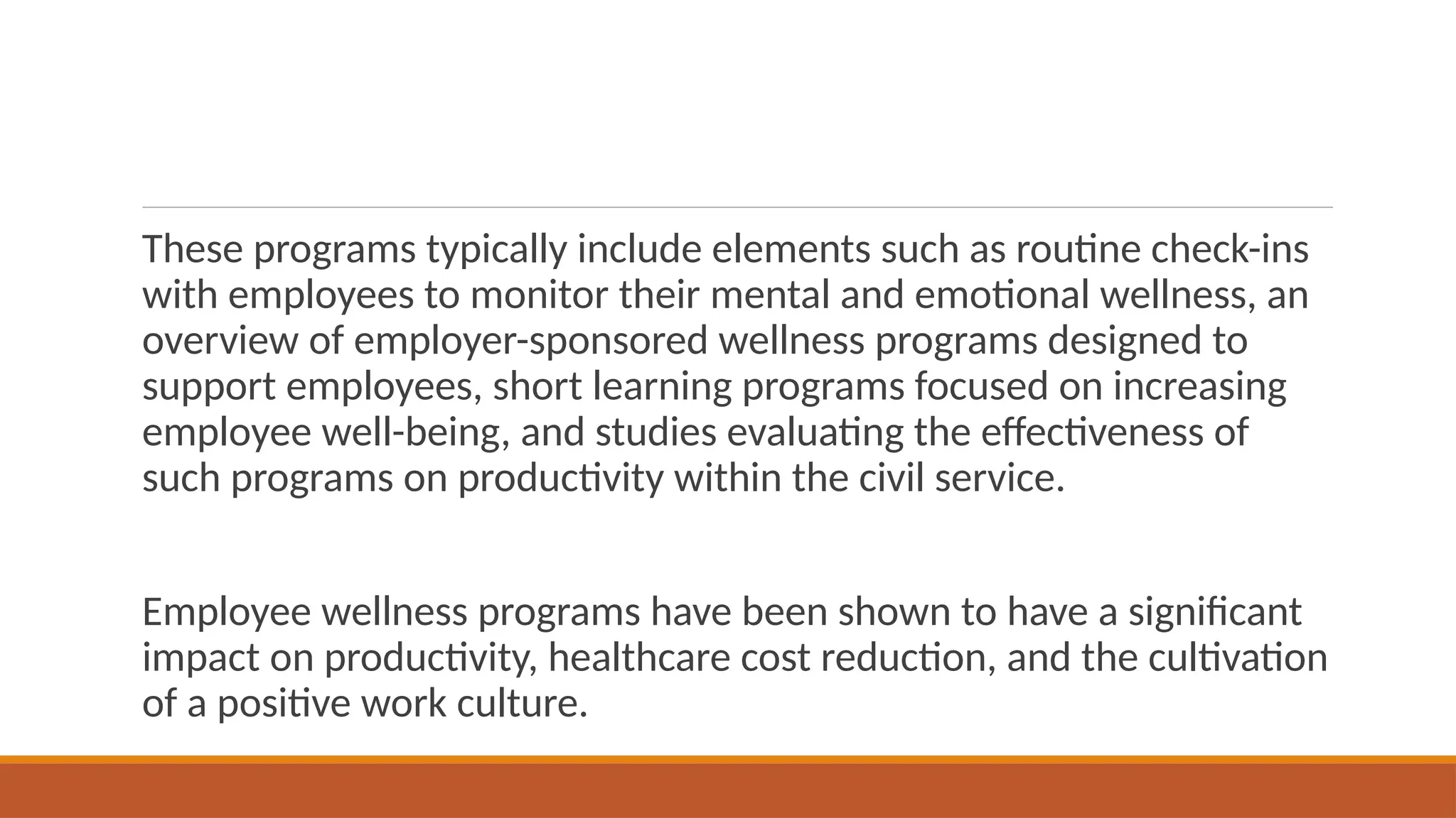 These programs typically include elements such as routine check-ins
with employees to monitor their mental and emotional wellness, an
overview of employer-sponsored wellness programs designed to
support employees, short learning programs focused on increasing
employee well-being, and studies evaluating the effectiveness of
such programs on productivity within the civil service.
Employee wellness programs have been shown to have a significant
impact on productivity, healthcare cost reduction, and the cultivation
of a positive work culture.
 