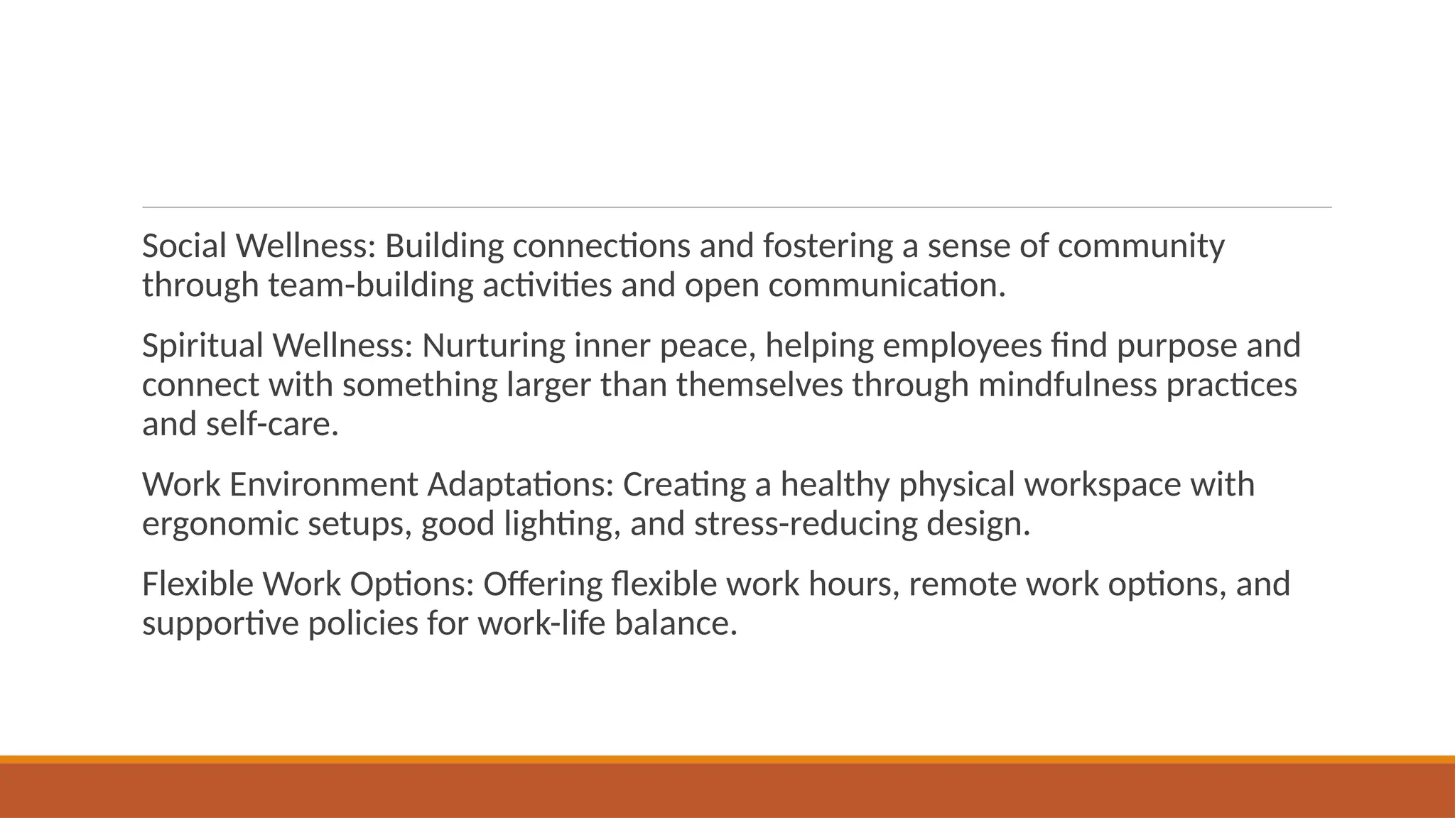 Social Wellness: Building connections and fostering a sense of community
through team-building activities and open communication.
Spiritual Wellness: Nurturing inner peace, helping employees find purpose and
connect with something larger than themselves through mindfulness practices
and self-care.
Work Environment Adaptations: Creating a healthy physical workspace with
ergonomic setups, good lighting, and stress-reducing design.
Flexible Work Options: Offering flexible work hours, remote work options, and
supportive policies for work-life balance.
 