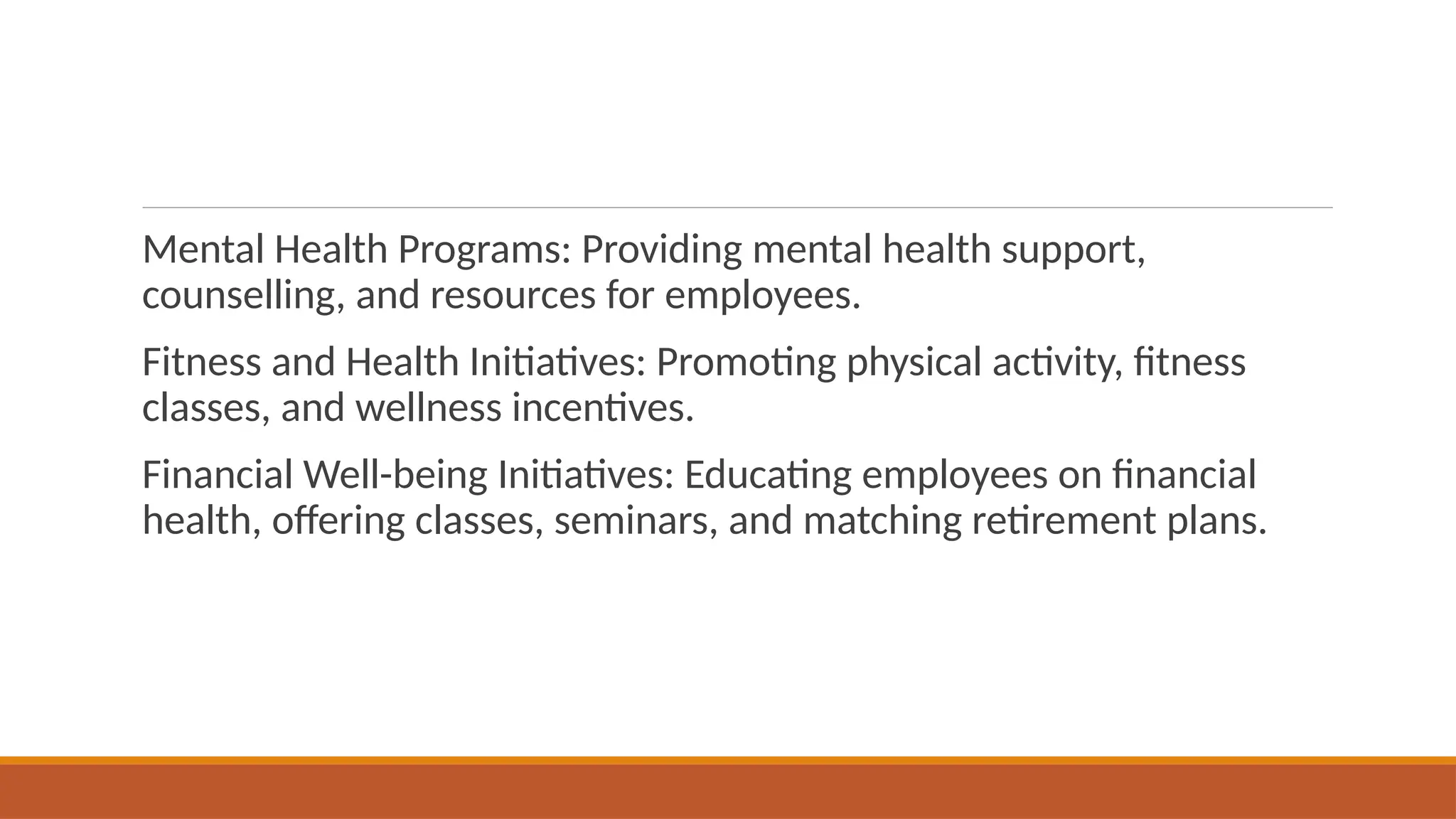 Mental Health Programs: Providing mental health support,
counselling, and resources for employees.
Fitness and Health Initiatives: Promoting physical activity, fitness
classes, and wellness incentives.
Financial Well-being Initiatives: Educating employees on financial
health, offering classes, seminars, and matching retirement plans.
 
