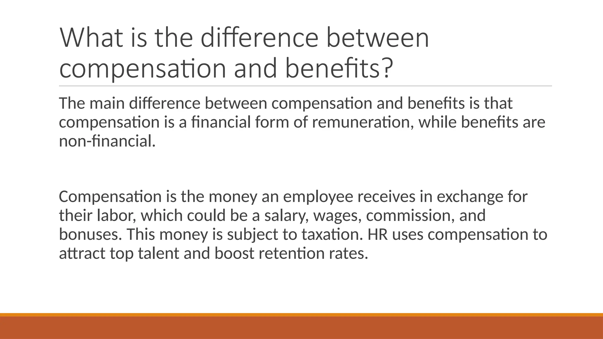 What is the difference between
compensation and benefits?
The main difference between compensation and benefits is that
compensation is a financial form of remuneration, while benefits are
non-financial.
Compensation is the money an employee receives in exchange for
their labor, which could be a salary, wages, commission, and
bonuses. This money is subject to taxation. HR uses compensation to
attract top talent and boost retention rates.
 