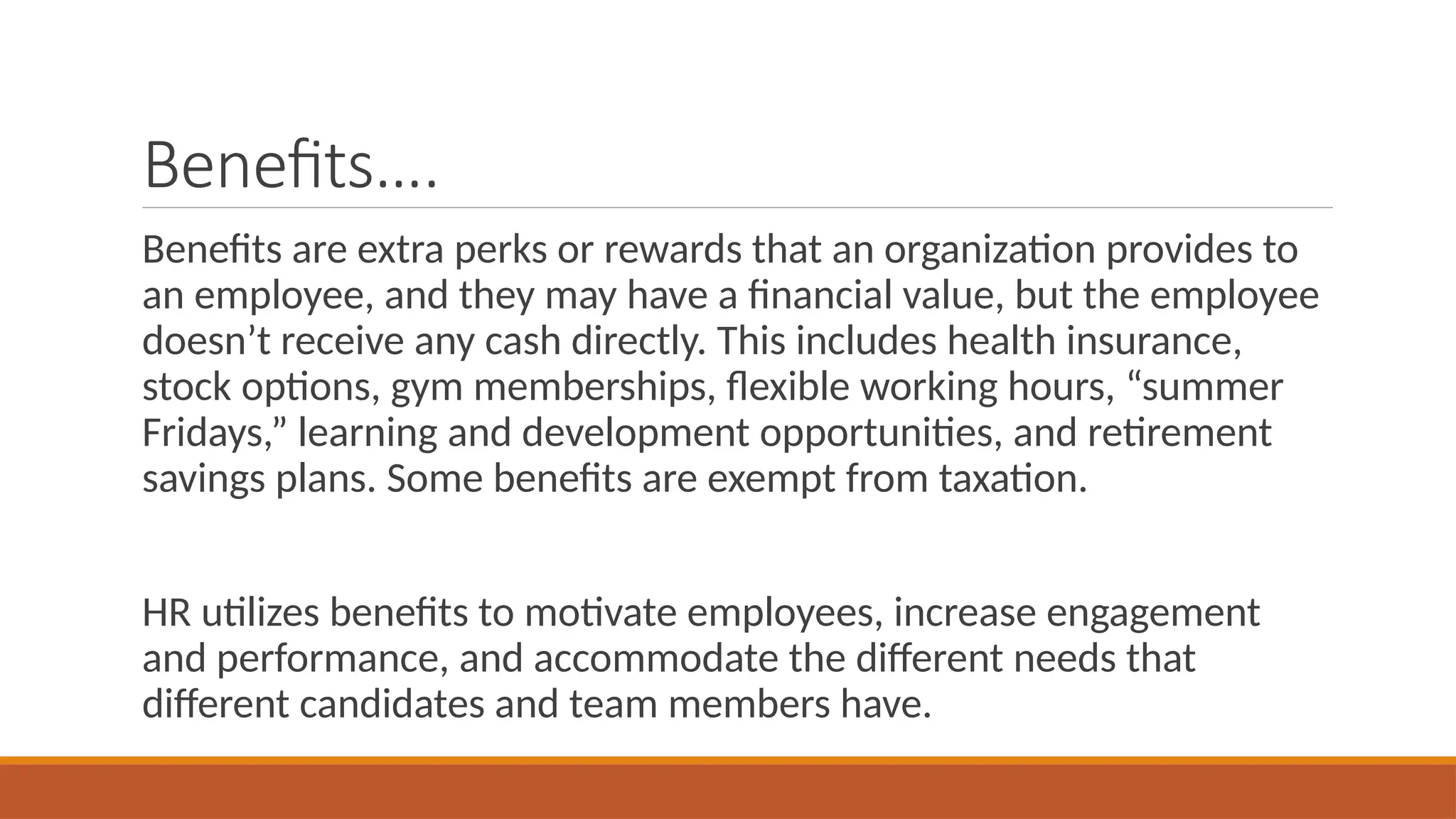 Benefits….
Benefits are extra perks or rewards that an organization provides to
an employee, and they may have a financial value, but the employee
doesn’t receive any cash directly. This includes health insurance,
stock options, gym memberships, flexible working hours, “summer
Fridays,” learning and development opportunities, and retirement
savings plans. Some benefits are exempt from taxation.
HR utilizes benefits to motivate employees, increase engagement
and performance, and accommodate the different needs that
different candidates and team members have.
 