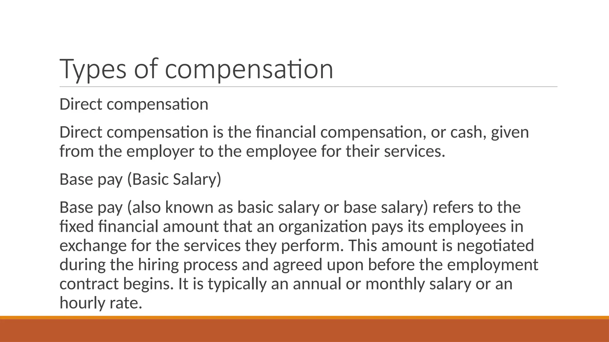 Types of compensation
Direct compensation
Direct compensation is the financial compensation, or cash, given
from the employer to the employee for their services.
Base pay (Basic Salary)
Base pay (also known as basic salary or base salary) refers to the
fixed financial amount that an organization pays its employees in
exchange for the services they perform. This amount is negotiated
during the hiring process and agreed upon before the employment
contract begins. It is typically an annual or monthly salary or an
hourly rate.
 