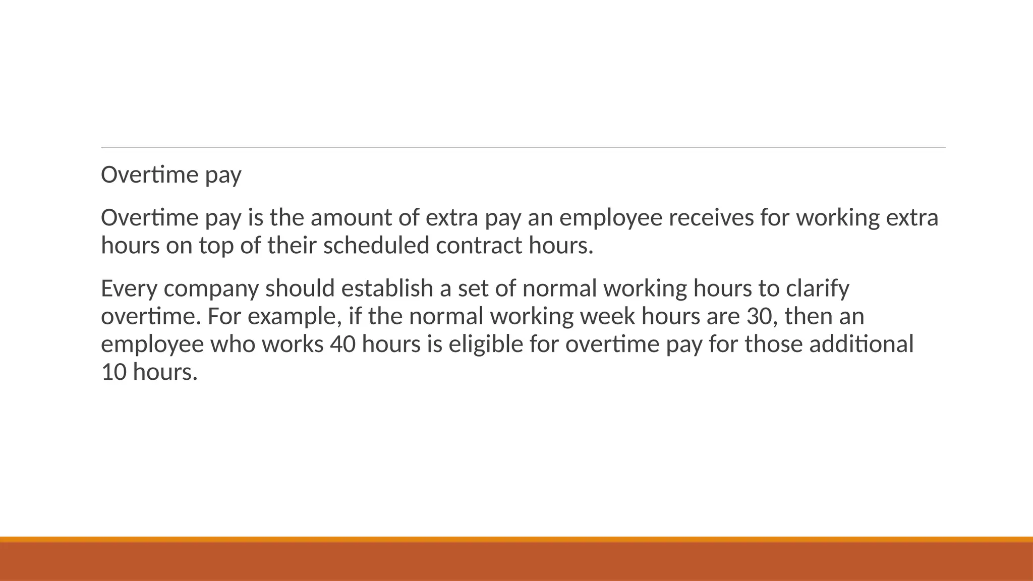 Overtime pay
Overtime pay is the amount of extra pay an employee receives for working extra
hours on top of their scheduled contract hours.
Every company should establish a set of normal working hours to clarify
overtime. For example, if the normal working week hours are 30, then an
employee who works 40 hours is eligible for overtime pay for those additional
10 hours.
 