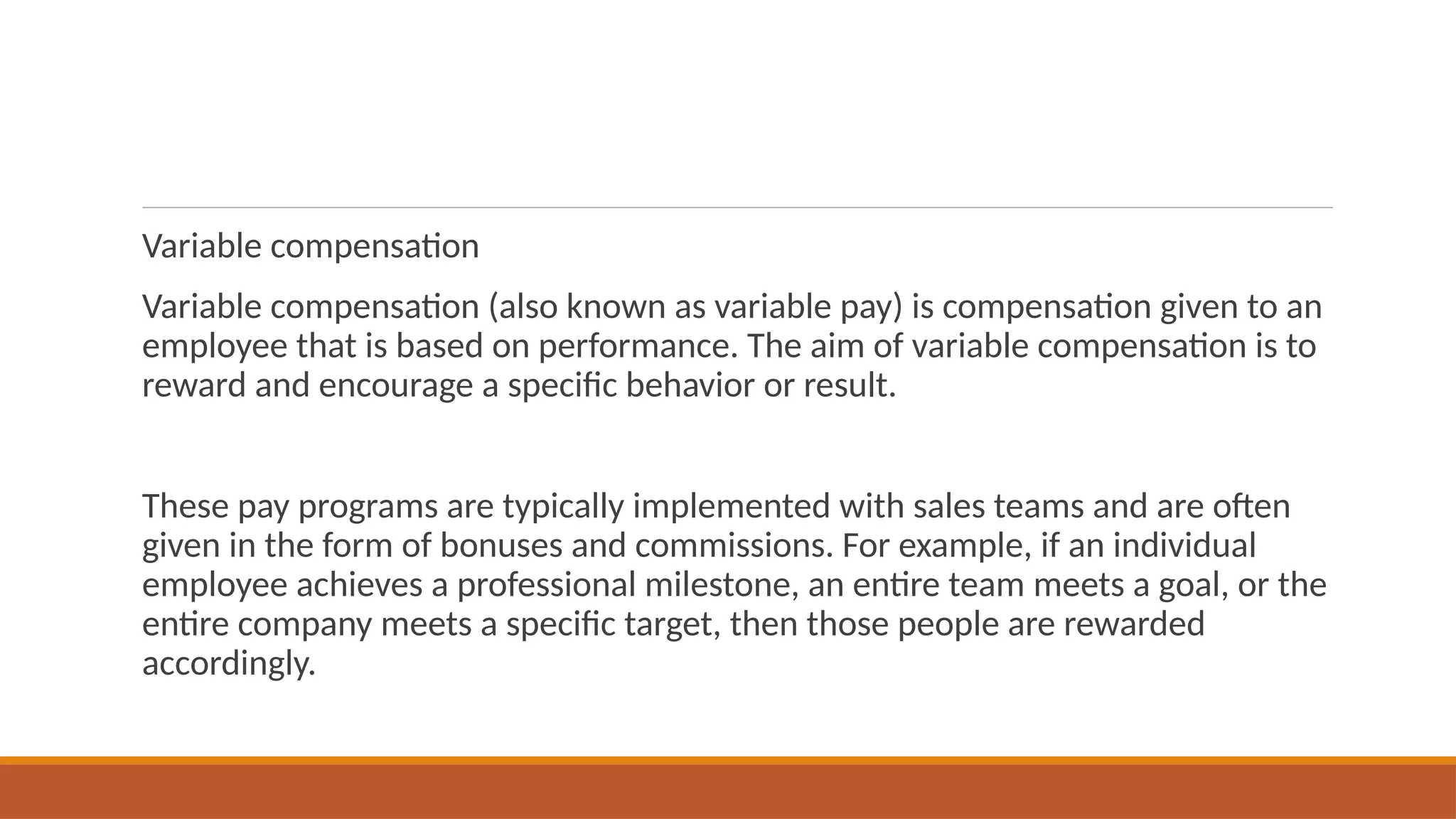 Variable compensation
Variable compensation (also known as variable pay) is compensation given to an
employee that is based on performance. The aim of variable compensation is to
reward and encourage a specific behavior or result.
These pay programs are typically implemented with sales teams and are often
given in the form of bonuses and commissions. For example, if an individual
employee achieves a professional milestone, an entire team meets a goal, or the
entire company meets a specific target, then those people are rewarded
accordingly.
 