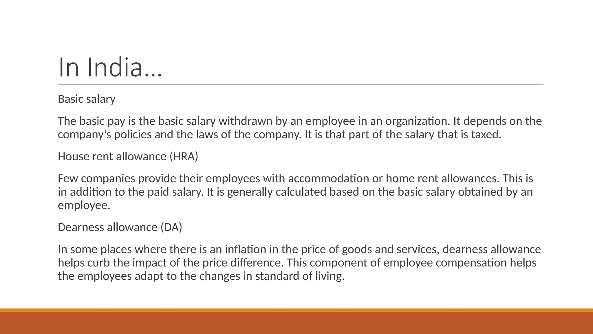 In India…
Basic salary
The basic pay is the basic salary withdrawn by an employee in an organization. It depends on the
company’s policies and the laws of the company. It is that part of the salary that is taxed.
House rent allowance (HRA)
Few companies provide their employees with accommodation or home rent allowances. This is
in addition to the paid salary. It is generally calculated based on the basic salary obtained by an
employee.
Dearness allowance (DA)
In some places where there is an inflation in the price of goods and services, dearness allowance
helps curb the impact of the price difference. This component of employee compensation helps
the employees adapt to the changes in standard of living.
 