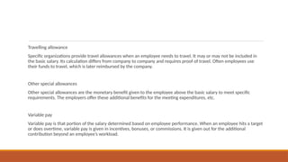 Travelling allowance
Specific organizations provide travel allowances when an employee needs to travel. It may or may not be included in
the basic salary. Its calculation differs from company to company and requires proof of travel. Often employees use
their funds to travel, which is later reimbursed by the company.
Other special allowances
Other special allowances are the monetary benefit given to the employee above the basic salary to meet specific
requirements. The employers offer these additional benefits for the meeting expenditures, etc.
Variable pay
Variable pay is that portion of the salary determined based on employee performance. When an employee hits a target
or does overtime, variable pay is given in incentives, bonuses, or commissions. It is given out for the additional
contribution beyond an employee’s workload.
 