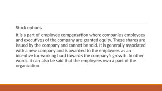 Stock options
It is a part of employee compensation where companies employees
and executives of the company are granted equity. These shares are
issued by the company and cannot be sold. It is generally associated
with a new company and is awarded to the employees as an
incentive for working hard towards the company’s growth. In other
words, it can also be said that the employees own a part of the
organization.
 