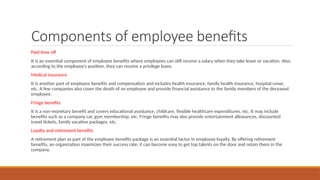 Components of employee benefits
Paid time off
It is an essential component of employee benefits where employees can still receive a salary when they take leave or vacation. Also,
according to the employee’s position, they can receive a privilege leave.
Medical insurance
It is another part of employee benefits and compensation and includes health insurance, family health insurance, hospital cover,
etc. A few companies also cover the death of an employee and provide financial assistance to the family members of the deceased
employee.
Fringe benefits
It is a non-monetary benefit and covers educational assistance, childcare, flexible healthcare expenditures, etc. It may include
benefits such as a company car, gym membership, etc. Fringe benefits may also provide entertainment allowances, discounted
travel tickets, family vacation packages, etc.
Loyalty and retirement benefits
A retirement plan as part of the employee benefits package is an essential factor in employee loyalty. By offering retirement
benefits, an organization maximizes their success rate; it can become easy to get top talents on the door and retain them in the
company.
 